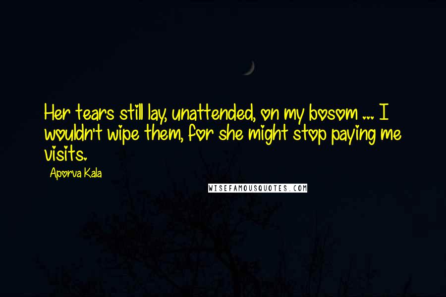 Aporva Kala Quotes: Her tears still lay, unattended, on my bosom ... I wouldn't wipe them, for she might stop paying me visits.