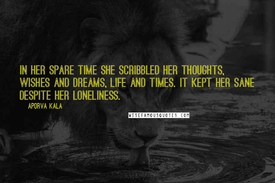 Aporva Kala Quotes: In her spare time she scribbled her thoughts, wishes and dreams, life and times. It kept her sane despite her loneliness.