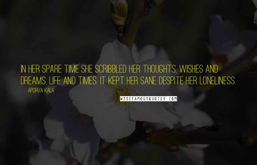 Aporva Kala Quotes: In her spare time she scribbled her thoughts, wishes and dreams, life and times. It kept her sane despite her loneliness.