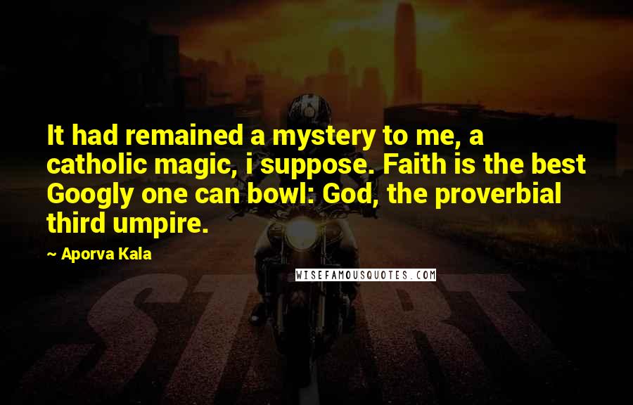 Aporva Kala Quotes: It had remained a mystery to me, a catholic magic, i suppose. Faith is the best Googly one can bowl: God, the proverbial third umpire.