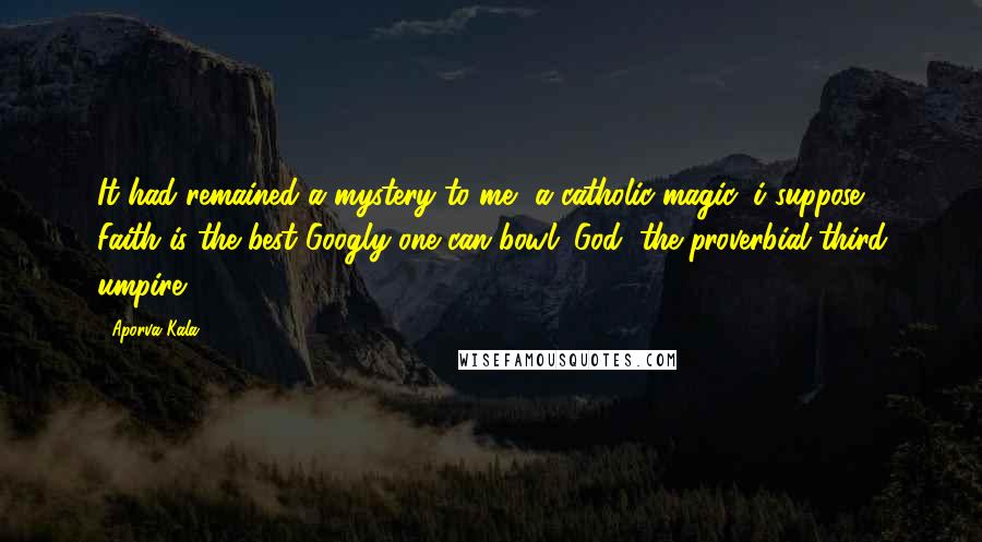 Aporva Kala Quotes: It had remained a mystery to me, a catholic magic, i suppose. Faith is the best Googly one can bowl: God, the proverbial third umpire.