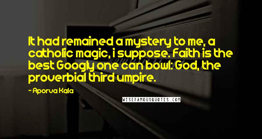 Aporva Kala Quotes: It had remained a mystery to me, a catholic magic, i suppose. Faith is the best Googly one can bowl: God, the proverbial third umpire.