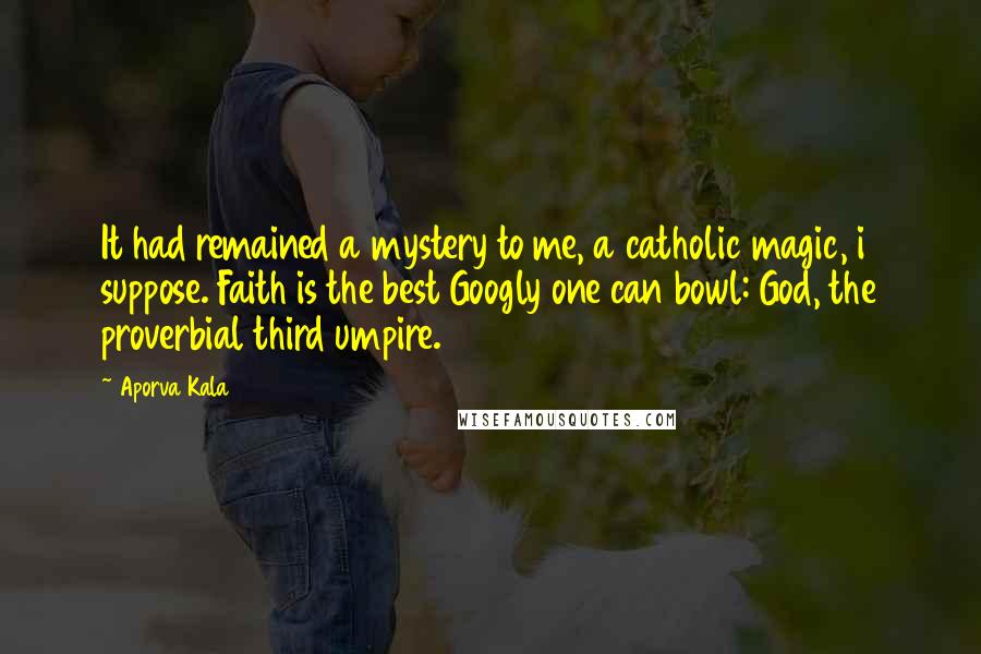 Aporva Kala Quotes: It had remained a mystery to me, a catholic magic, i suppose. Faith is the best Googly one can bowl: God, the proverbial third umpire.