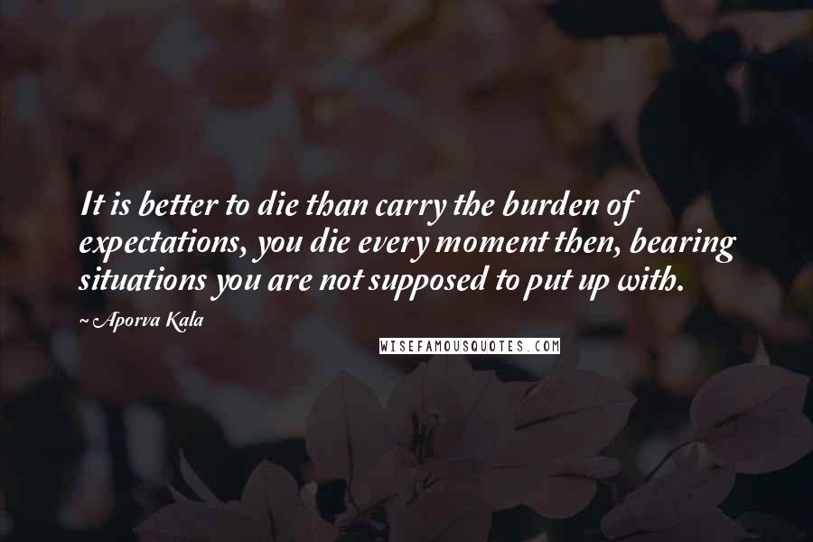 Aporva Kala Quotes: It is better to die than carry the burden of expectations, you die every moment then, bearing situations you are not supposed to put up with.