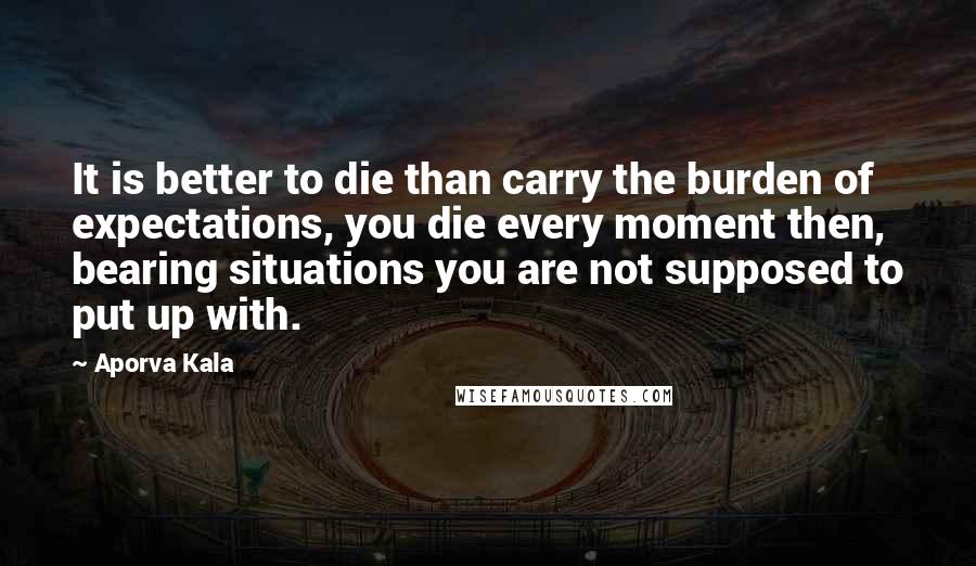 Aporva Kala Quotes: It is better to die than carry the burden of expectations, you die every moment then, bearing situations you are not supposed to put up with.