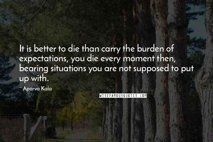 Aporva Kala Quotes: It is better to die than carry the burden of expectations, you die every moment then, bearing situations you are not supposed to put up with.