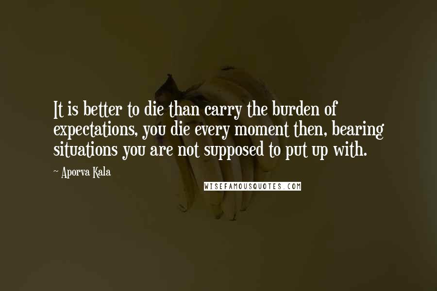 Aporva Kala Quotes: It is better to die than carry the burden of expectations, you die every moment then, bearing situations you are not supposed to put up with.