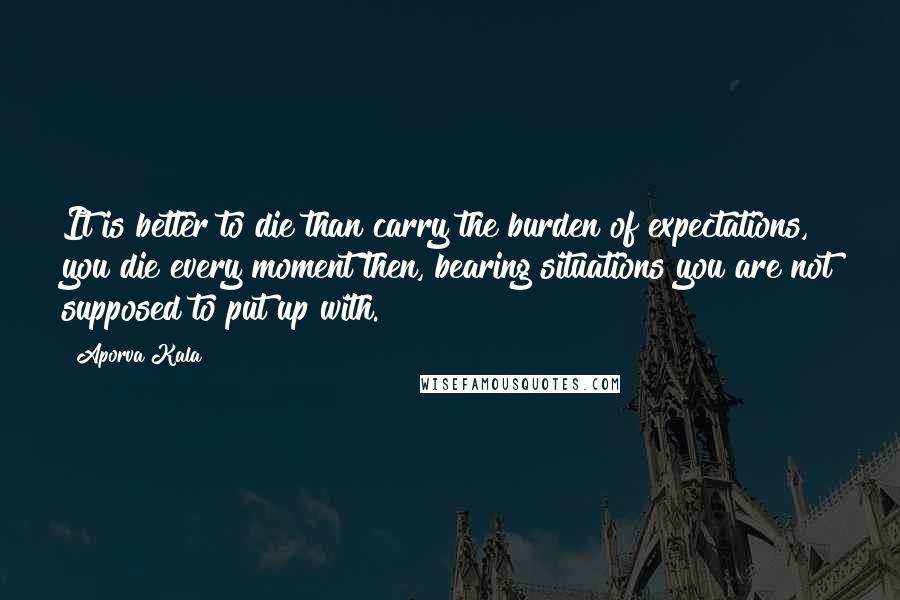 Aporva Kala Quotes: It is better to die than carry the burden of expectations, you die every moment then, bearing situations you are not supposed to put up with.