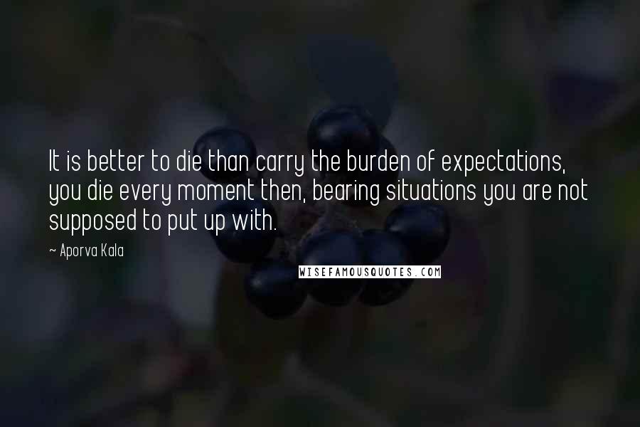 Aporva Kala Quotes: It is better to die than carry the burden of expectations, you die every moment then, bearing situations you are not supposed to put up with.