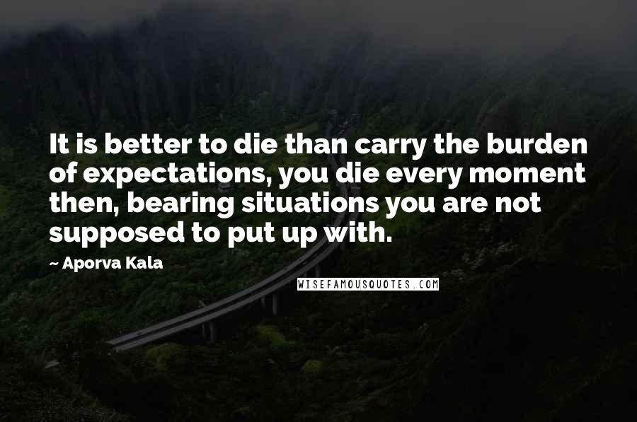 Aporva Kala Quotes: It is better to die than carry the burden of expectations, you die every moment then, bearing situations you are not supposed to put up with.