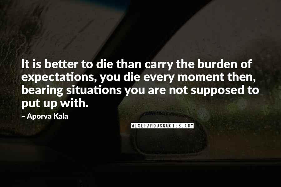 Aporva Kala Quotes: It is better to die than carry the burden of expectations, you die every moment then, bearing situations you are not supposed to put up with.