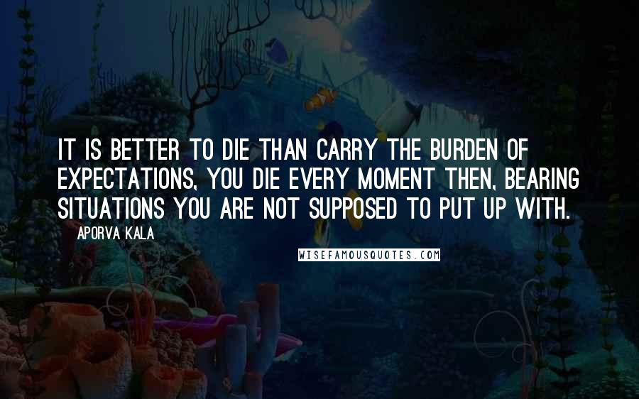 Aporva Kala Quotes: It is better to die than carry the burden of expectations, you die every moment then, bearing situations you are not supposed to put up with.
