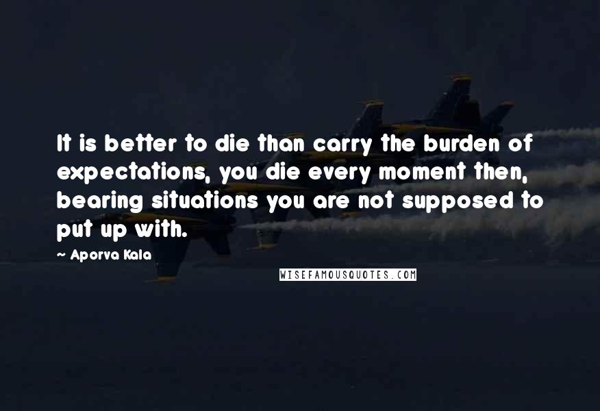 Aporva Kala Quotes: It is better to die than carry the burden of expectations, you die every moment then, bearing situations you are not supposed to put up with.
