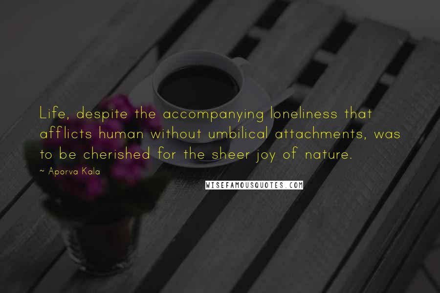 Aporva Kala Quotes: Life, despite the accompanying loneliness that afflicts human without umbilical attachments, was to be cherished for the sheer joy of nature.