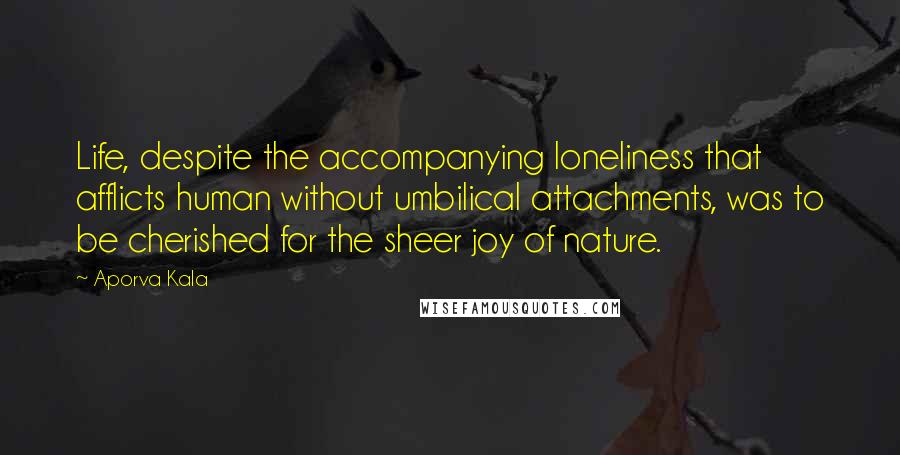 Aporva Kala Quotes: Life, despite the accompanying loneliness that afflicts human without umbilical attachments, was to be cherished for the sheer joy of nature.