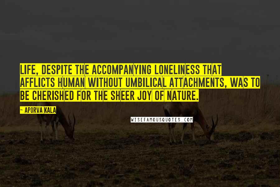 Aporva Kala Quotes: Life, despite the accompanying loneliness that afflicts human without umbilical attachments, was to be cherished for the sheer joy of nature.