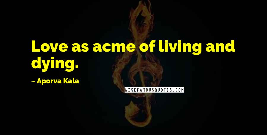 Aporva Kala Quotes: Love as acme of living and dying.
