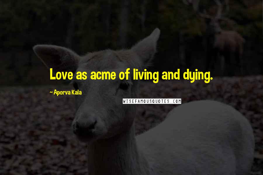 Aporva Kala Quotes: Love as acme of living and dying.