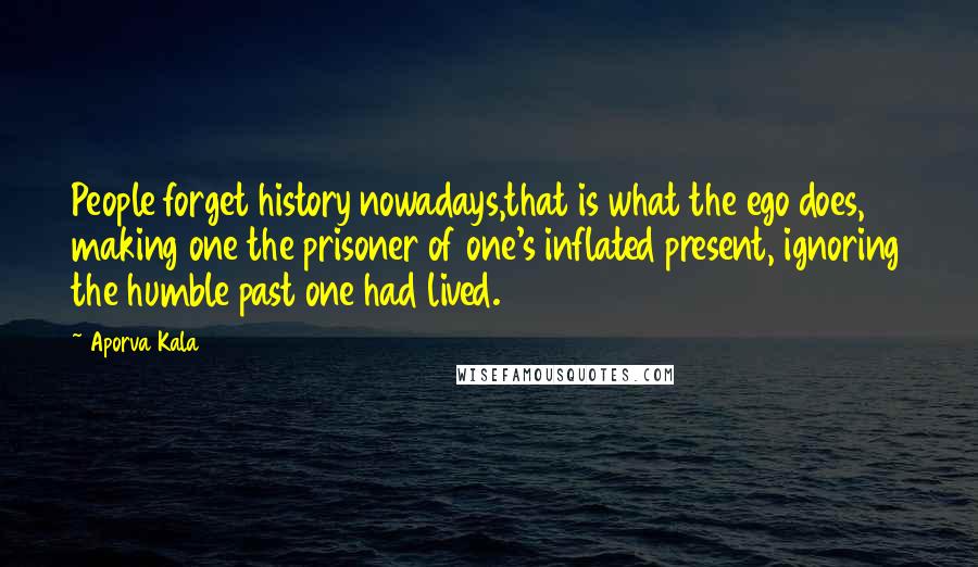 Aporva Kala Quotes: People forget history nowadays,that is what the ego does, making one the prisoner of one's inflated present, ignoring the humble past one had lived.