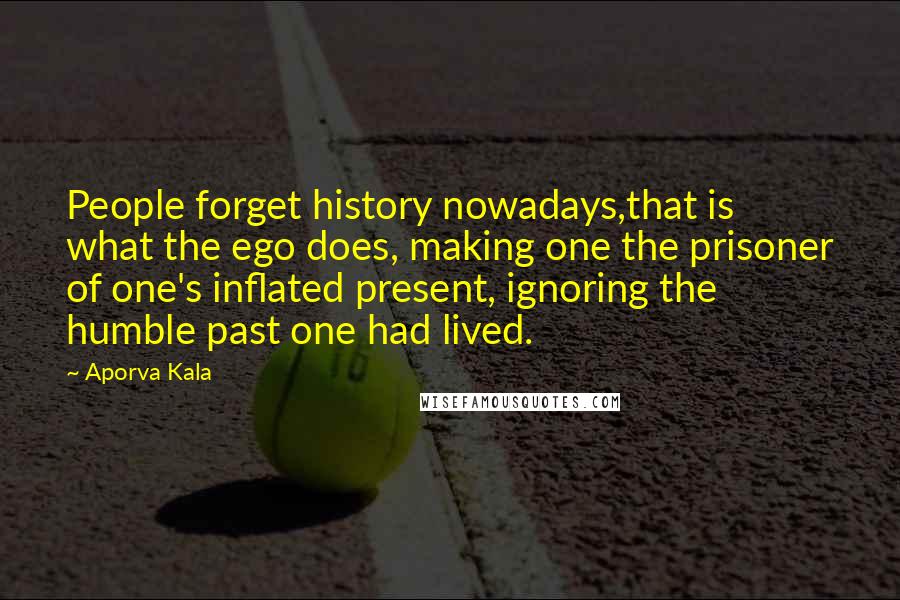 Aporva Kala Quotes: People forget history nowadays,that is what the ego does, making one the prisoner of one's inflated present, ignoring the humble past one had lived.