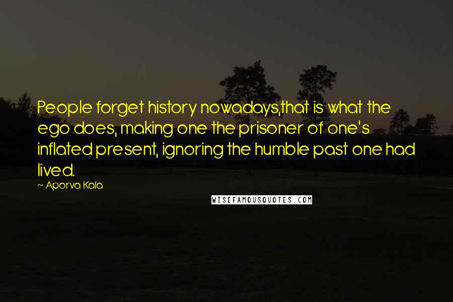 Aporva Kala Quotes: People forget history nowadays,that is what the ego does, making one the prisoner of one's inflated present, ignoring the humble past one had lived.