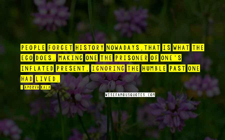 Aporva Kala Quotes: People forget history nowadays,that is what the ego does, making one the prisoner of one's inflated present, ignoring the humble past one had lived.