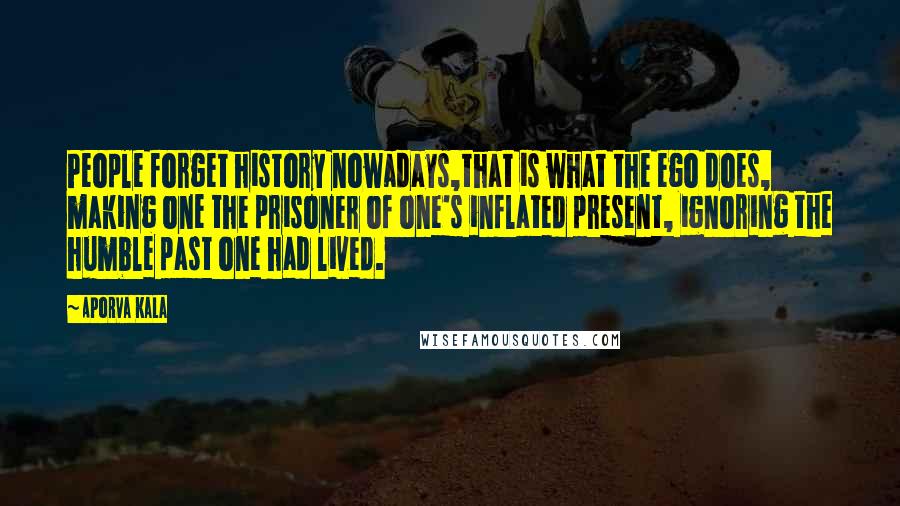 Aporva Kala Quotes: People forget history nowadays,that is what the ego does, making one the prisoner of one's inflated present, ignoring the humble past one had lived.