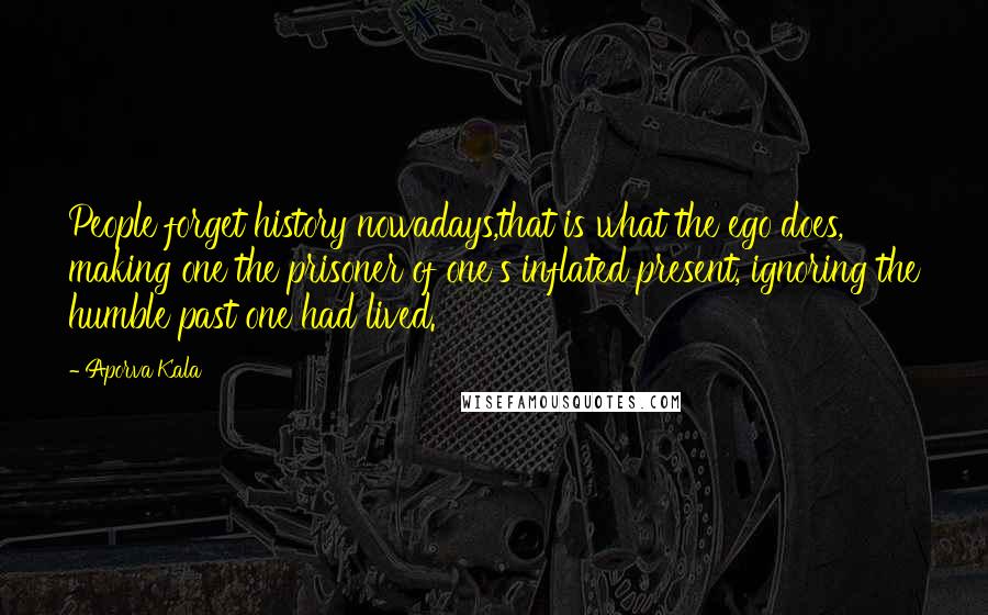 Aporva Kala Quotes: People forget history nowadays,that is what the ego does, making one the prisoner of one's inflated present, ignoring the humble past one had lived.