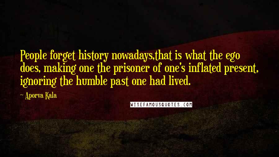 Aporva Kala Quotes: People forget history nowadays,that is what the ego does, making one the prisoner of one's inflated present, ignoring the humble past one had lived.