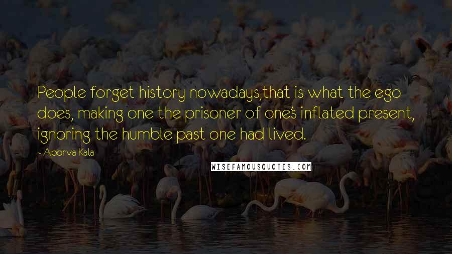 Aporva Kala Quotes: People forget history nowadays,that is what the ego does, making one the prisoner of one's inflated present, ignoring the humble past one had lived.