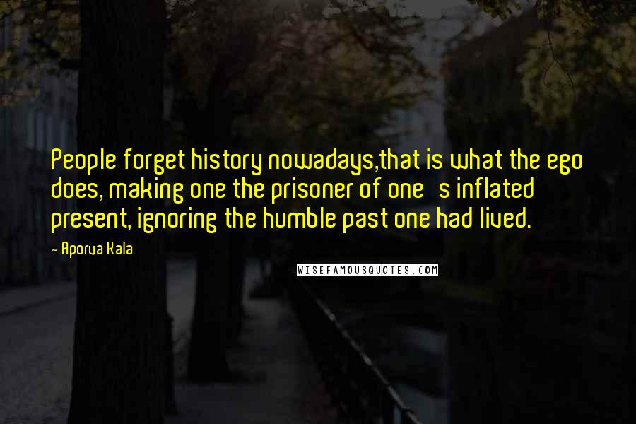 Aporva Kala Quotes: People forget history nowadays,that is what the ego does, making one the prisoner of one's inflated present, ignoring the humble past one had lived.