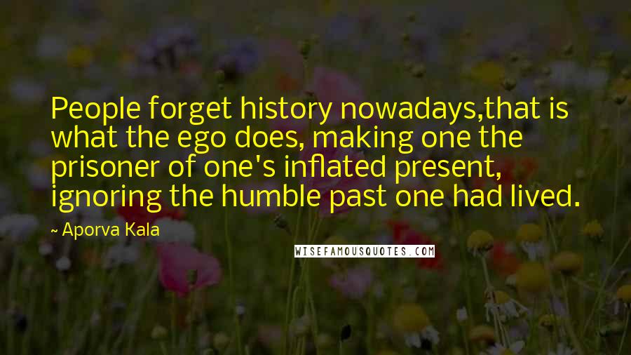 Aporva Kala Quotes: People forget history nowadays,that is what the ego does, making one the prisoner of one's inflated present, ignoring the humble past one had lived.