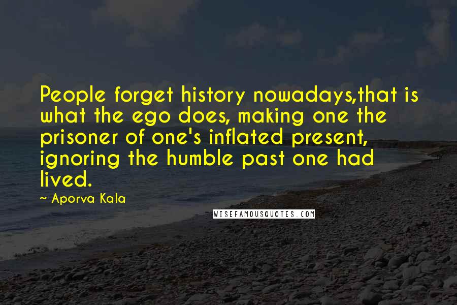 Aporva Kala Quotes: People forget history nowadays,that is what the ego does, making one the prisoner of one's inflated present, ignoring the humble past one had lived.