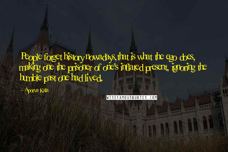 Aporva Kala Quotes: People forget history nowadays,that is what the ego does, making one the prisoner of one's inflated present, ignoring the humble past one had lived.