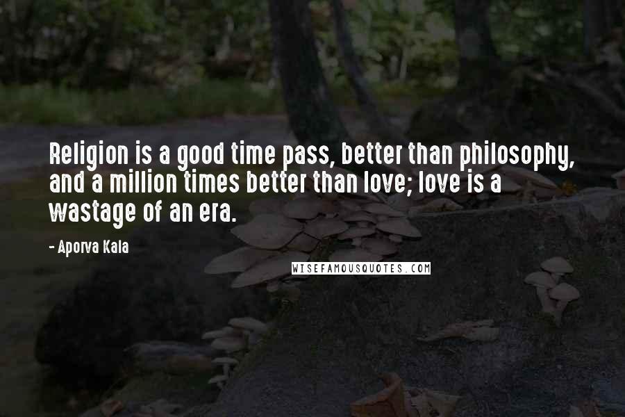 Aporva Kala Quotes: Religion is a good time pass, better than philosophy, and a million times better than love; love is a wastage of an era.