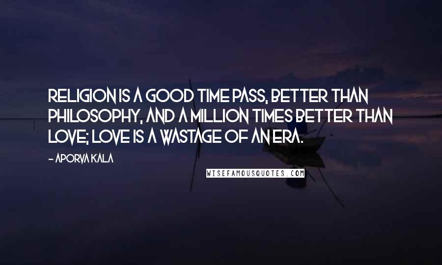 Aporva Kala Quotes: Religion is a good time pass, better than philosophy, and a million times better than love; love is a wastage of an era.