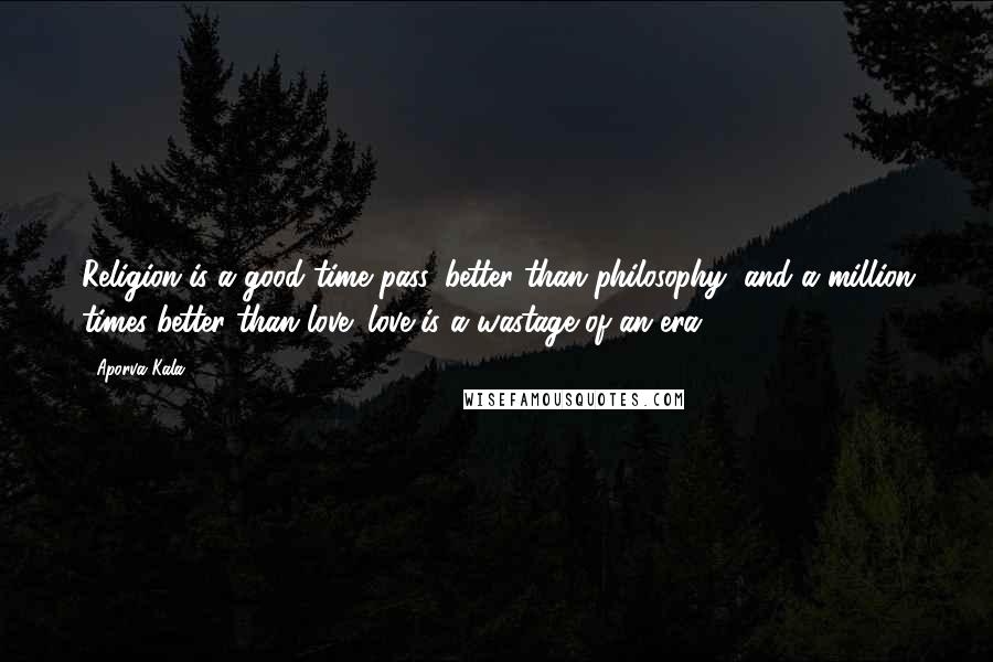 Aporva Kala Quotes: Religion is a good time pass, better than philosophy, and a million times better than love; love is a wastage of an era.