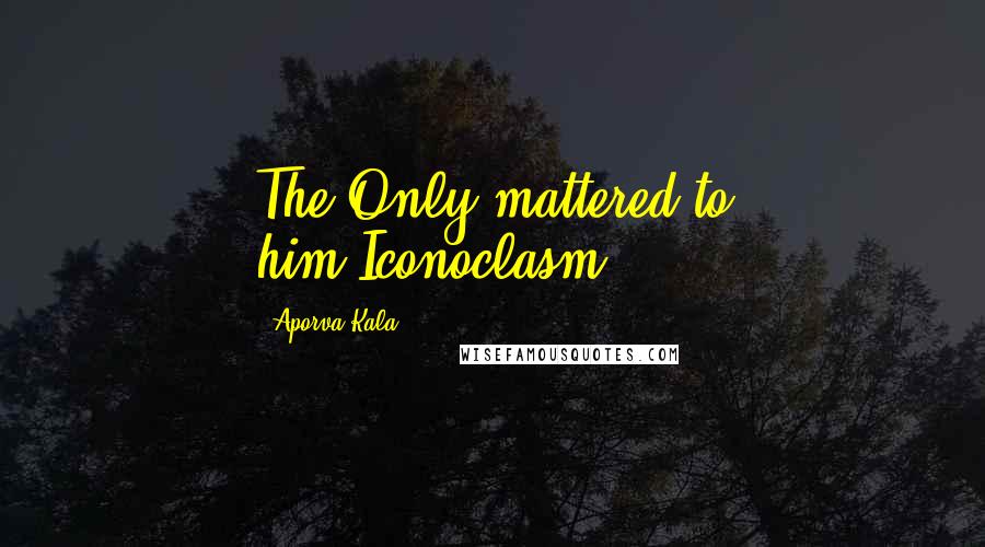 Aporva Kala Quotes: The Only mattered to him.Iconoclasm.