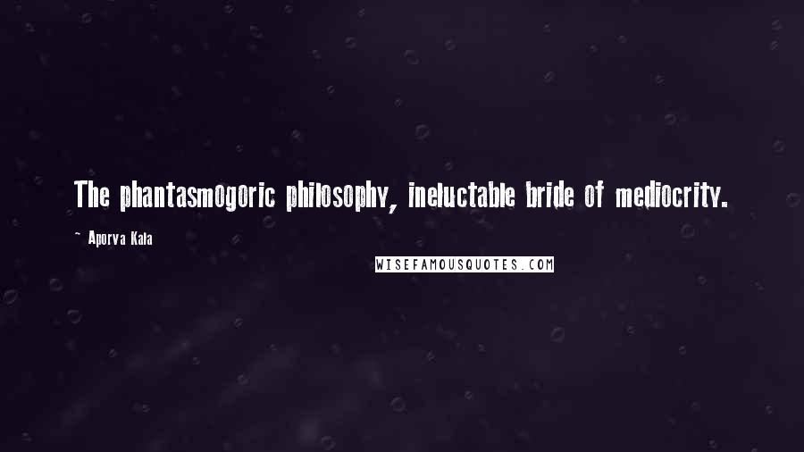Aporva Kala Quotes: The phantasmogoric philosophy, ineluctable bride of mediocrity.