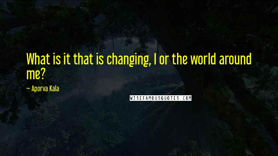 Aporva Kala Quotes: What is it that is changing, I or the world around me?