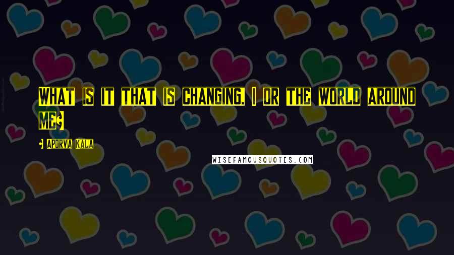 Aporva Kala Quotes: What is it that is changing, I or the world around me?