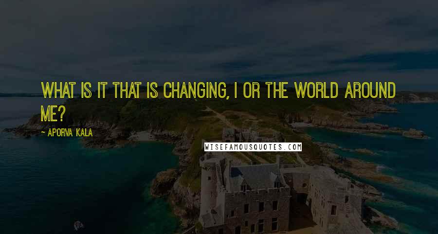 Aporva Kala Quotes: What is it that is changing, I or the world around me?