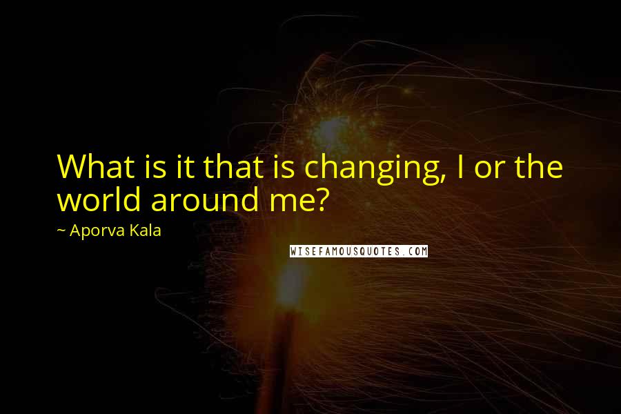 Aporva Kala Quotes: What is it that is changing, I or the world around me?