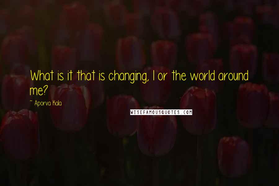 Aporva Kala Quotes: What is it that is changing, I or the world around me?