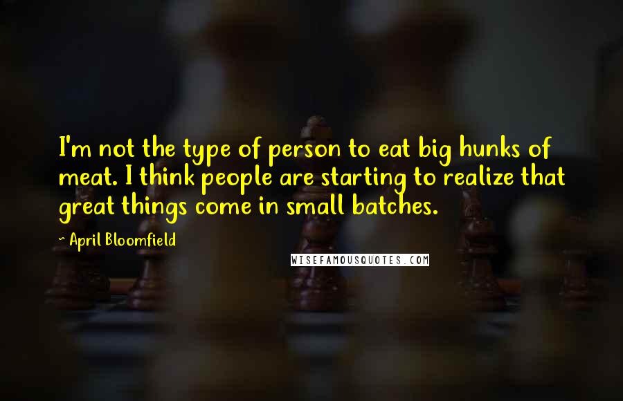 April Bloomfield Quotes: I'm not the type of person to eat big hunks of meat. I think people are starting to realize that great things come in small batches.