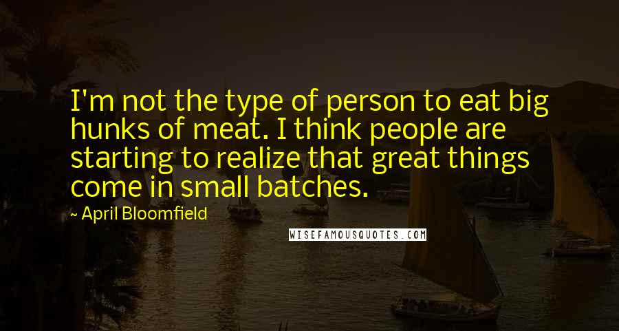 April Bloomfield Quotes: I'm not the type of person to eat big hunks of meat. I think people are starting to realize that great things come in small batches.