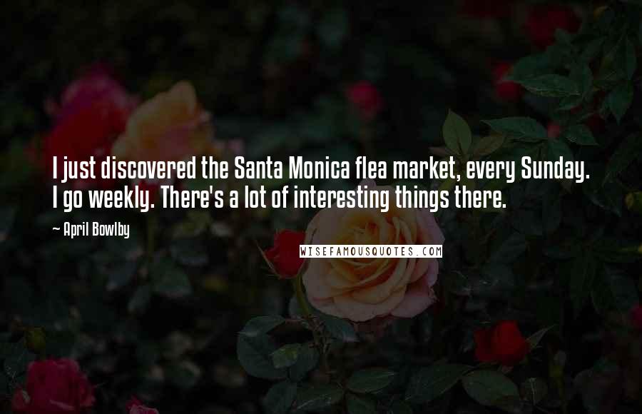 April Bowlby Quotes: I just discovered the Santa Monica flea market, every Sunday. I go weekly. There's a lot of interesting things there.