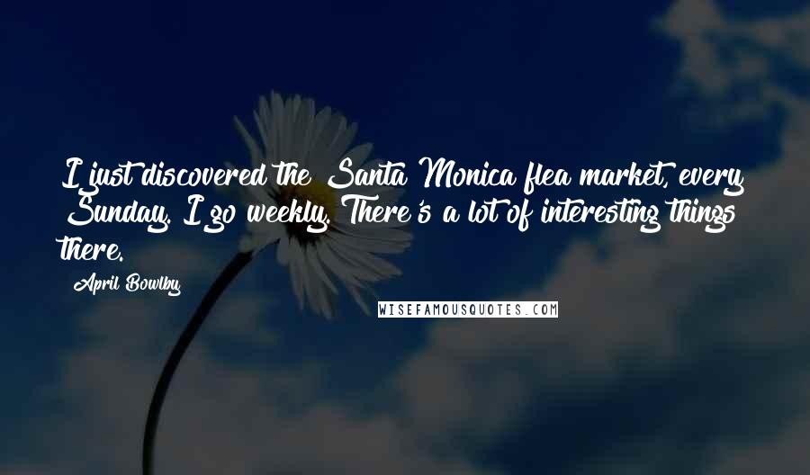 April Bowlby Quotes: I just discovered the Santa Monica flea market, every Sunday. I go weekly. There's a lot of interesting things there.