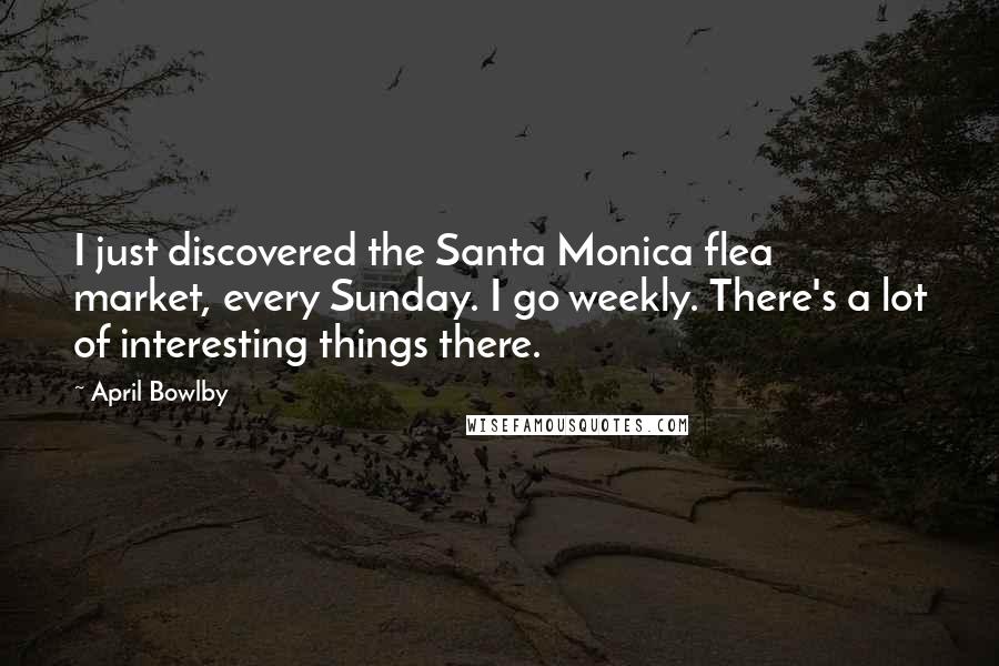 April Bowlby Quotes: I just discovered the Santa Monica flea market, every Sunday. I go weekly. There's a lot of interesting things there.