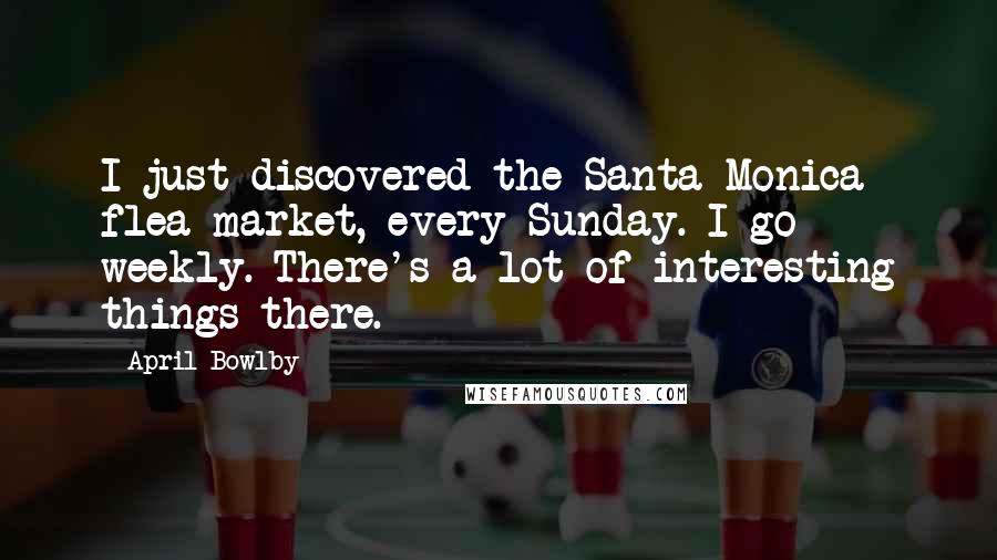 April Bowlby Quotes: I just discovered the Santa Monica flea market, every Sunday. I go weekly. There's a lot of interesting things there.